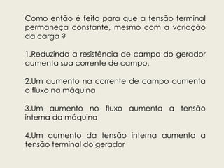Como então é feito para que a tensão terminal
permaneça constante, mesmo com a variação
da carga ?
1.Reduzindo a resistência de campo do gerador
aumenta sua corrente de campo.
2.Um aumento na corrente de campo aumenta
o fluxo na máquina
3.Um aumento no fluxo aumenta a tensão
interna da máquina
4.Um aumento da tensão interna aumenta a
tensão terminal do gerador
 