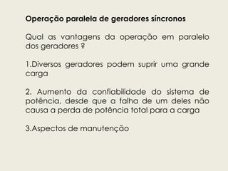 Operação paralela de geradores síncronos
Qual as vantagens da operação em paralelo
dos geradores ?
1.Diversos geradores podem suprir uma grande
carga
2. Aumento da confiabilidade do sistema de
potência, desde que a falha de um deles não
causa a perda de potência total para a carga
3.Aspectos de manutenção
 