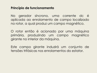 Princípio de funcionamento
No gerador síncrono, uma corrente dc é
aplicada ao enrolamento de campo localizado
no rotor, a qual produz um campo magnético.
O rotor então é acionado por uma máquina
primária, produzindo um campo magnético
girante no interior da máquina.
Este campo girante induzirá um conjunto de
tensões trifásicas nos enrolamentos do estator.
 