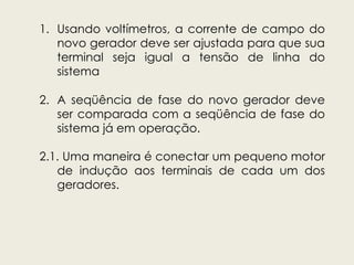1. Usando voltímetros, a corrente de campo do
novo gerador deve ser ajustada para que sua
terminal seja igual a tensão de linha do
sistema
2. A seqüência de fase do novo gerador deve
ser comparada com a seqüência de fase do
sistema já em operação.
2.1. Uma maneira é conectar um pequeno motor
de indução aos terminais de cada um dos
geradores.
 