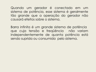 Quando um gerador é conectado em um
sistema de potência, esse sistema é geralmente
tão grande que a operação do gerador não
causará efeitos sobre o sistema.
Barra infinita é um grande sistema de potência
que cuja tensão e freqüência não variam
independentemente de quanta potência está
sendo suprida ou consumida pelo sistema.
 