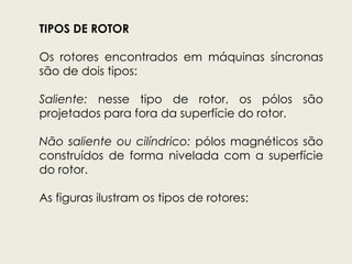 TIPOS DE ROTOR
Os rotores encontrados em máquinas síncronas
são de dois tipos:
Saliente: nesse tipo de rotor, os pólos são
projetados para fora da superfície do rotor.
Não saliente ou cilíndrico: pólos magnéticos são
construídos de forma nivelada com a superfície
do rotor.
As figuras ilustram os tipos de rotores:
 