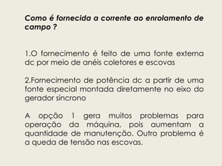 Como é fornecida a corrente ao enrolamento de
campo ?
1.O fornecimento é feito de uma fonte externa
dc por meio de anéis coletores e escovas
2.Fornecimento de potência dc a partir de uma
fonte especial montada diretamente no eixo do
gerador síncrono
A opção 1 gera muitos problemas para
operação da máquina, pois aumentam a
quantidade de manutenção. Outro problema é
a queda de tensão nas escovas.
 