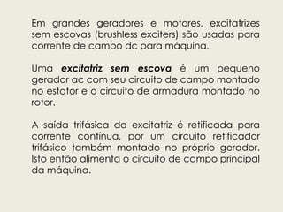 Em grandes geradores e motores, excitatrizes
sem escovas (brushless exciters) são usadas para
corrente de campo dc para máquina.
Uma excitatriz sem escova é um pequeno
gerador ac com seu circuito de campo montado
no estator e o circuito de armadura montado no
rotor.
A saída trifásica da excitatriz é retificada para
corrente contínua, por um circuito retificador
trifásico também montado no próprio gerador.
Isto então alimenta o circuito de campo principal
da máquina.
 