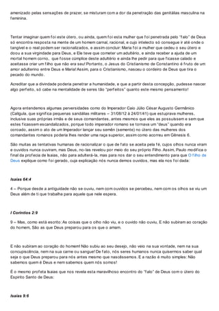 amenizado pelas sensações de prazer, se misturam com a dor da penetração das genitálias masculina na
f eminina.
Tentar imaginar quem f oi este útero, ou ainda, quem f oi esta mulher que f oi penetrada pelo “f alo” de Deus
só encontra resposta na mente de um homem carnal, racional, e cujo intelecto só consegue ir até onde o
tangível e o real podem ser racionalizados, e assim concluir: Maria f oi a mulher que cedeu o seu útero e
doou a sua virgindade para Deus, e Ele teve que cometer um adultério, e ainda receber a ajuda de um
mortal homem corno, que f osse cúmplice deste adultério e ainda lhe pedir para que f icasse calado e
aceitasse criar um f ilho que não era seu! Portanto, o Jesus do Cristianismo de Constantino é f ruto de um
amor adulterino entre Deus e Maria! Assim, para o Cristianismo, nasceu o cordeiro de Deus que tira o
pecado do mundo.
Acreditar que a divindade poderia penetrar a humanidade, e que a partir desta concepção, pudesse nascer
algo perf eito, só cabe na mentalidade de seres tão “perf eitos” quanto este mesmo pensamento!
Agora entendemos algumas perversidades como do Imperador Caio Júlio César Augusto Germânico
(Calígula, que signif ica pequenas sandálias militares – 31/08/12 à 24/01/41) que estuprava mulheres,
inclusive suas próprias irmãs e de seus comandantes, antes mesmos que eles as possuíssem e sem que
estes f icassem escandalizados, porque todo imperador romano se tornava um “deus” quando era
coroado, assim o ato de um Imperador lançar seu semên (semente) no útero das mulheres dos
comandantes romanos poderia lhes render uma raça superior, assim como acorreu em Gênesis 6.
São muitas as tentativas humanas de racionalizar o que de f ato se aceita pela f é, cujos olhos nunca viram
e ouvidos nunca ouviram, mas Deus, no-las revelou por meio do seu próprio Filho. Assim, Paulo modif ica o
f inal da prof ecia de Isaias, não para adulterá-la, mas para nos dar o seu entendimento para que O f ilho de
Deus explique como f oi gerado, cuja explicação nós nunca demos ouvidos, mas ela nos f oi dada:
Isaías 64:4
4 – Porque desde a antiguidade não se ouviu, nem com ouvidos se percebeu, nem com os olhos se viu um
Deus além de ti que trabalha para aquele que nele espera.
I Corintios 2:9
9 – Mas, como está escrito: As coisas que o olho não viu, e o ouvido não ouviu, E não subiram ao coração
do homem, São as que Deus preparou para os que o amam.
E não subiram ao coração do homem! Não subiu ao seu desejo, não veio na sua vontade, nem na sua
concupiscência, nem na sua carne ou sangue! De f ato, nós seres humanos nunca quisermos saber qual
seja o que Deus preparou para nós antes mesmo que nascêssemos. E a razão é muito simples: Não
sabemos quem é Deus e nem sabemos quem nós somos!
É o mesmo prof eta Isaias que nos revela esta maravilhoso encontro do “f alo” de Deus com o útero do
Espirito Santo de Deus:
Isaías 9:6
 