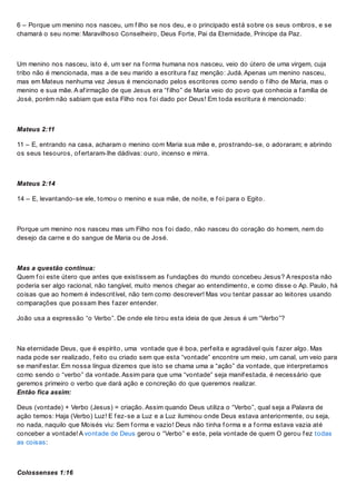 6 – Porque um menino nos nasceu, um f ilho se nos deu, e o principado está sobre os seus ombros, e se
chamará o seu nome: Maravilhoso Conselheiro, Deus Forte, Pai da Eternidade, Príncipe da Paz.
Um menino nos nasceu, isto é, um ser na f orma humana nos nasceu, veio do útero de uma virgem, cuja
tribo não é mencionada, mas a de seu marido a escritura f az menção: Judá. Apenas um menino nasceu,
mas em Mateus nenhuma vez Jesus é mencionado pelos escritores como sendo o f ilho de Maria, mas o
menino e sua mãe. A af irmação de que Jesus era “f ilho” de Maria veio do povo que conhecia a f amília de
José, porém não sabiam que esta Filho nos f oi dado por Deus! Em toda escritura é mencionado:
Mateus 2:11
11 – E, entrando na casa, acharam o menino com Maria sua mãe e, prostrando-se, o adoraram; e abrindo
os seus tesouros, of ertaram-lhe dádivas: ouro, incenso e mirra.
Mateus 2:14
14 – E, levantando-se ele, tomou o menino e sua mãe, de noite, e f oi para o Egito.
Porque um menino nos nasceu mas um Filho nos f oi dado, não nasceu do coração do homem, nem do
desejo da carne e do sangue de Maria ou de José.
Mas a questão continua:
Quem f oi este útero que antes que existissem as f undações do mundo concebeu Jesus? A resposta não
poderia ser algo racional, não tangível, muito menos chegar ao entendimento, e como disse o Ap. Paulo, há
coisas que ao homem é indescritível, não tem como descrever! Mas vou tentar passar ao leitores usando
comparações que possam lhes f azer entender.
João usa a expressão “o Verbo”. De onde ele tirou esta ideia de que Jesus é um “Verbo”?
Na eternidade Deus, que é espírito, uma vontade que é boa, perf eita e agradável quis f azer algo. Mas
nada pode ser realizado, f eito ou criado sem que esta “vontade” encontre um meio, um canal, um veio para
se manif estar. Em nossa língua dizemos que isto se chama uma a “ação” da vontade, que interpretamos
como sendo o “verbo” da vontade. Assim para que uma “vontade” seja manif estada, é necessário que
geremos primeiro o verbo que dará ação e concreção do que queremos realizar.
Então fica assim:
Deus (vontade) + Verbo (Jesus) = criação. Assim quando Deus utiliza o “Verbo”, qual seja a Palavra de
ação temos: Haja (Verbo) Luz! E f ez-se a Luz e a Luz iluminou onde Deus estava anteriormente, ou seja,
no nada, naquilo que Moisés viu: Sem f orma e vazio! Deus não tinha f orma e a f orma estava vazia até
conceber a vontade! A vontade de Deus gerou o “Verbo” e este, pela vontade de quem O gerou f ez todas
as coisas:
Colossenses 1:16
 