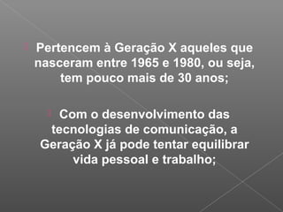  Pertencem à Geração X aqueles que
nasceram entre 1965 e 1980, ou seja,
tem pouco mais de 30 anos;
 Com o desenvolvimento das
tecnologias de comunicação, a
Geração X já pode tentar equilibrar
vida pessoal e trabalho;
 