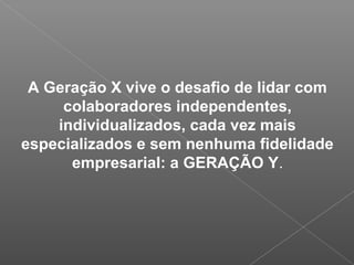 A Geração X vive o desafio de lidar com
colaboradores independentes,
individualizados, cada vez mais
especializados e sem nenhuma fidelidade
empresarial: a GERAÇÃO Y.
 