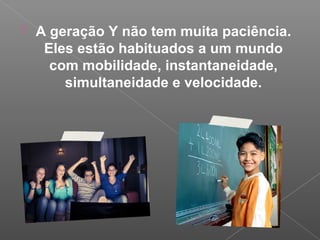  A geração Y não tem muita paciência.
Eles estão habituados a um mundo
com mobilidade, instantaneidade,
simultaneidade e velocidade.
 