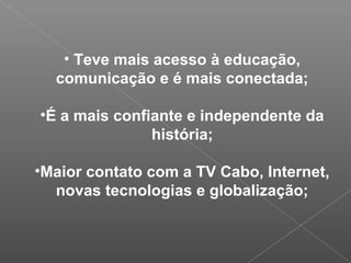 • Teve mais acesso à educação,
comunicação e é mais conectada;
•É a mais confiante e independente da
história;
•Maior contato com a TV Cabo, Internet,
novas tecnologias e globalização;
 