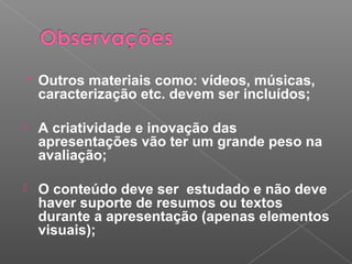  Outros materiais como: vídeos, músicas,
caracterização etc. devem ser incluídos;
 A criatividade e inovação das
apresentações vão ter um grande peso na
avaliação;
 O conteúdo deve ser estudado e não deve
haver suporte de resumos ou textos
durante a apresentação (apenas elementos
visuais);
 