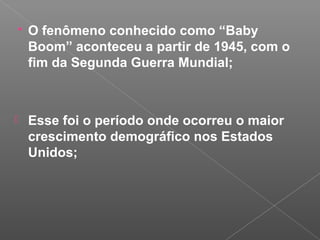  O fenômeno conhecido como “Baby
Boom” aconteceu a partir de 1945, com o
fim da Segunda Guerra Mundial;
 Esse foi o período onde ocorreu o maior
crescimento demográfico nos Estados
Unidos;
 