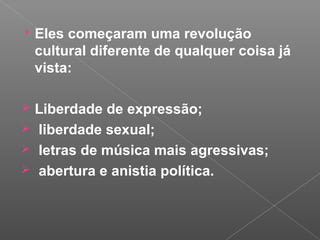  Eles começaram uma revolução
cultural diferente de qualquer coisa já
vista:
 Liberdade de expressão;
 liberdade sexual;
 letras de música mais agressivas;
 abertura e anistia política.
 