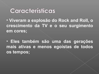• Viveram a explosão do Rock and Roll, o
crescimento da TV e o seu surgimento
em cores;
• Eles também são uma das gerações
mais ativas e menos egoístas de todos
os tempos;
 