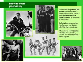 Baby Boomers
(1940-1950)
Os nascidos no período pós-
guerras revolucionaram a
sociedade com suas idéias e
seus questionamentos
sobre o mundo e os valores
de sua época.
Os Baby Boomers queriam
transformar o mundo com
arte, literatura e música.
Influenciados por filosofias
orientais não violentas,
lutavam por mais liberdade e
menos rigidez.
 