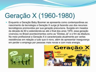 Geração X (1960-1980)
 Enquanto a Geração Baby Boomer se apresenta como contemporânea ao
nascimento da tecnologia a Geração X surge já fazendo uso dos recursos
tecnológicos promovidos por sua geração precursora. Surgida em meados
da década de 60 e estendendo-se até o final dos anos 1970, essa geração
vivenciou no Brasil acontecimentos como as “Diretas Já” e o fim da ditadura.
No meio profissional a Geração X é caracterizada atualmente por certas
resistências em relação a tudo que é novo, além de apresentar insegurança
em perder o emprego por pessoas mais novas e com mais energia.
 
