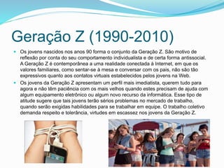 Geração Z (1990-2010)
 Os jovens nascidos nos anos 90 forma o conjunto da Geração Z. São motivo de
reflexão por conta do seu comportamento individualista e de certa forma antissocial.
A Geração Z é contemporânea a uma realidade conectada à Internet, em que os
valores familiares, como sentar-se à mesa e conversar com os pais, não são tão
expressivos quanto aos contatos virtuais estabelecidos pelos jovens na Web.
 Os jovens da Geração Z apresentam um perfil mais imediatista, querem tudo para
agora e não têm paciência com os mais velhos quando estes precisam de ajuda com
algum equipamento eletrônico ou algum novo recurso da informática. Esse tipo de
atitude sugere que tais jovens terão sérios problemas no mercado de trabalho,
quando serão exigidas habilidades para se trabalhar em equipe. O trabalho coletivo
demanda respeito e tolerância, virtudes em escassez nos jovens da Geração Z.
 