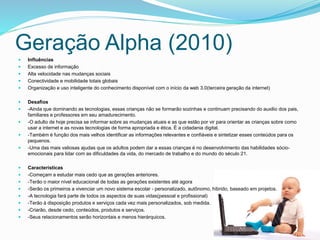 Geração Alpha (2010)
 Influências
 Excesso de informação
 Alta velocidade nas mudanças sociais
 Conectividade e mobilidade totais globais
 Organização e uso inteligente do conhecimento disponível com o início da web 3.0(terceira geração da internet)
 Desafios
 -Ainda que dominando as tecnologias, essas crianças não se formarão sozinhas e continuam precisando do auxilio dos pais,
familiares e professores em seu amadurecimento.
 -O adulto de hoje precisa se informar sobre as mudanças atuais e as que estão por vir para orientar as crianças sobre como
usar a internet e as novas tecnologias de forma apropriada e ética. É a cidadania digital.
 -Também é função dos mais velhos identificar as informações relevantes e confiáveis e sintetizar esses conteúdos para os
pequenos.
 -Uma das mais valiosas ajudas que os adultos podem dar a essas crianças é no desenvolvimento das habilidades sócio-
emocionais para lidar com as dificuldades da vida, do mercado de trabalho e do mundo do século 21.
 Características
 -Começam a estudar mais cedo que as gerações anteriores.
 -Terão o maior nível educacional de todas as gerações existentes até agora
 -Serão os primeiros a vivenciar um novo sistema escolar - personalizado, autônomo, híbrido, baseado em projetos.
 -A tecnologia fará parte de todos os aspectos de suas vidas(pessoal e profissional)
 -Terão à disposição produtos e serviços cada vez mais personalizados, sob medida.
 -Criarão, desde cedo, conteúdos, produtos e serviços.
 -Seus relacionamentos serão horizontais e menos hierárquicos.
 