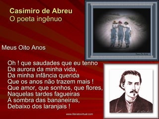 Casimiro de Abreu O poeta ingênuo Meus Oito Anos Oh ! que saudades que eu tenho Da aurora da minha vida, Da minha infância querida Que os anos não trazem mais ! Que amor, que sonhos, que flores, Naquelas tardes fagueiras À sombra das bananeiras, Debaixo dos laranjais ! 