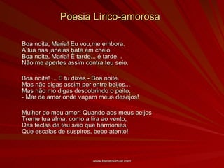 Poesia Lírico-amorosa Boa noite, Maria! Eu vou,me embora. A lua nas janelas bate em cheio. Boa noite, Maria! É tarde... é tarde. . Não me apertes assim contra teu seio.  Boa noite! ... E tu dizes - Boa noite. Mas não digas assim por entre beijos...  Mas não mo digas descobrindo o peito, - Mar de amor onde vagam meus desejos!  Mulher do meu amor! Quando aos meus beijos Treme tua alma, como a lira ao vento, Das teclas de teu seio que harmonias, Que escalas de suspiros, bebo atento!  