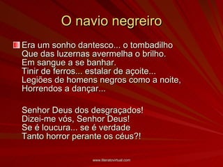 O navio negreiro Era um sonho dantesco... o tombadilho   Que das luzernas avermelha o brilho.  Em sangue a se banhar.  Tinir de ferros... estalar de açoite...   Legiões de homens negros como a noite,  Horrendos a dançar...   Senhor Deus dos desgraçados!  Dizei-me vós, Senhor Deus!  Se é loucura... se é verdade  Tanto horror perante os céus?!   