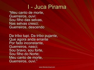 I - Juca Pirama “ Meu canto de morte,  Guerreiros, ouvi:  Sou filho das selvas,  Nas selvas cresci;  Guerreiros, descendo  Da tribo tupi. Da tribo pujante,  Que agora anda errante  Por fado inconstante,  Guerreiros, nasci;  Sou bravo, sou forte,  Sou filho do Norte;  Meu canto de morte,  Guerreiros, ouvi.” 