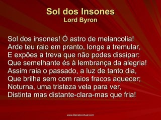 Sol dos Insones Lord Byron Sol dos insones! Ó astro de melancolia! Arde teu raio em pranto, longe a tremular, E expões a treva que não podes dissipar: Que semelhante és à lembrança da alegria! Assim raia o passado, a luz de tanto dia, Que brilha sem com raios fracos aquecer; Noturna, uma tristeza vela para ver, Distinta mas distante-clara-mas que fria!  