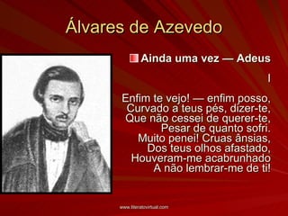 Álvares de Azevedo Ainda uma vez — Adeus I Enfim te vejo! — enfim posso, Curvado a teus pés, dizer-te, Que não cessei de querer-te, Pesar de quanto sofri. Muito penei! Cruas ânsias, Dos teus olhos afastado, Houveram-me acabrunhado A não lembrar-me de ti! 