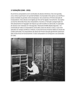 1ª GERAÇÃO (1940 - 1952)
Os primeiros computadores eram constituídos de válvulas eletrônicas. Elas eram grandes,
caras, lentas e queimavam com grande facilidade. O computador tinha apenas uso científico e
estava instalado nos grandes centros de pesquisa. Isto caracterizou a Primeira Geração de
Computadores. Estas válvulas eram ligadas por Kms de fios ligados manualmente. Isto explica
as enormes dimensões físicas dos computadores. Durante a 1ª Geração a programação era
feita diretamente em linguagem de máquina que além de difícil era demorado. As operações
de cálculos eram realizadas em milissegundos. Realizando 39.000 adições/segundos. Era
constituída por todos os computadores construídos a base de válvulas a vácuo, e que eram
aplicados em campos científicos e militares. A única forma de armazenar dados era através de
cartões perfurados. Os computadores de válvula da Primeira Geração geralmente quebravam
após muitas horas em funcionamento. E estes computadores só começaram a ser produzidos
em 1951.
 