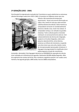 2ª GERAÇÃO (1952 - 1964)
Esta Geração foi originada pela revolução dos Transistores os quais substituíram as volumosas
válvulas (tecnologia usada entre 1959 e 1965). O transistor era 100vezes menor que uma
                                              válvula e não necessitava de tempo para
                                              aquecimento. Houve uma enorme diminuição em
                                              cabos e fios, tendo em vista que cada transistor
                                              substituía dezenas de válvulas. Desta maneira os
                                              computadores tornaram-se consideravelmente
                                              menores e devido a isso, muito mais velozes. O
                                              computador começa a ser utilizado nas grandes
                                              empresas. Tanto a válvula quanto o transistor
                                              realizavam um processamento de cada vez. Com
                                              o desenvolvimento das técnicas de integração,
                                              surgiram os Circuitos Integrados, onde numa
                                              pequena cápsulacontinha, várias dezenas,
                                              centenas ou milhares de transistores, ocupando
                                              uma área menor que uma unha, dando o nome
                                              de microprocessador (processador miniatura). A
                                              linguagem de programação foi simplificada e já se
                                              podia programar através de mnemônicos
(comandos abreviados). Esta linguagem denomina-se ASSEMBLER.As operações de cálculos
eram realizadas em milionésimos de segundos. Realizando 204.000 adições/segundos. Além
do surgimento dos núcleos de ferrite, fitas e tambores magnéticos passam a ser usados como
memória. Na segunda geração a IBM vendeu mais de 10000 computadores.
 