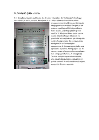3ª GERAÇÃO (1964 - 1971)
A 3ª Geração surgiu com a utilização dos Circuitos Integrados - SLT (SolidLogicTechnolo-gy)
uma técnica de micro circuitos. Nesta geração os computadores podiam realizar vários
                                                 processamentos simultâneos. As técnicas de
                                                 integração evoluíram de SSI (integração em
                                                 pequena escala) para MSI (integração em
                                                 média escala), LSI (integração em grande
                                                 escala) e VLSI (integração em muito grande
                                                 escala). Esta classificação é baseada na
                                                 quantidade de componentes que o integrado
                                                 contém.A programação dos computadores
                                                 desta geração foi facilitada pelo
                                                 aparecimento de linguagens orientadas para
                                                 o problema específico. As linguagens são de
                                                 natureza universal e assemelham-se cada vez
                                                 mais a linguagem humana. A utilização de
                                                 Circuitos Integrados possibilitou também
                                                 uma redução dos custos de produção,e um
                                                 grande aumento da velocidade dando origem
                                                 ao conceito de micro segundo.
 