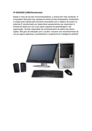 5ª GERAÇÃO (1980/Atualmente)
Desde o início da era dos microcomputadores, o avanço tem sido constante. O
computador fabricado hoje, apóspouco tempo já está ultrapassado. Atualmente
a criação está voltada para inúmeras renovações com o objetivo de evoluir os
sistemas.É caracterizado por desenvolver equipamentos que respondam à
entrada de dados por voz e que sejam capazes de aprendizagem e de
organização. Grande capacidade de armazenamento de dados dos discos
rígidos. Alto grau de interação com o usuário, inclusive com reconhecimento de
voz por alguns aplicativos, possibilitando o surgimento da "inteligência artificial"
 