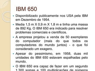 IBM 650
 Disponibilizado publicamente nos USA pela IBM
em Dezembro de 1954.
 Media 1,5 m X 0,9 m X 1,8 m e tinha uma massa
de 892 Kg. O IBM 650 era indicado para resolver
problemas comerciais e científicos.
 A empresa projetou a venda de 50 exemplares
do computador (mais do que todos os
computadores do mundo juntos) - o que foi
considerado um exagero.
 Apesar do pessimismo, em 1958, duas mil
unidades do IBM 650 estavam espalhadas pelo
mundo.
 O IBM 650 era capaz de fazer em um segundo
 