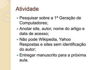 Atividade
 Pesquisar sobre a 1ª Geração de
Computadores;
 Anotar site, autor, nome do artigo e
data de acesso;
 Não pode Wikipedia, Yahoo
Respostas e sites sem identificação
do autor;
 Entregar manuscrito para a próxima
aula.
 
