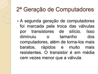 2ª Geração de Computadores
 A segunda geração de computadores
foi marcada pela troca das válvulas
por transistores de silício. Isso
diminuiu o tamanho dos
computadores, além de torna-los mais
baratos, rápidos e muito mais
resistentes. O transistor é em média
cem vezes menor que a válvula.
 