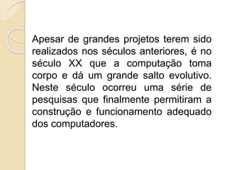 Apesar de grandes projetos terem sido
realizados nos séculos anteriores, é no
século XX que a computação toma
corpo e dá um grande salto evolutivo.
Neste século ocorreu uma série de
pesquisas que finalmente permitiram a
construção e funcionamento adequado
dos computadores.
 