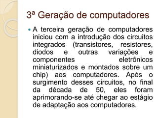 3ª Geração de computadores
 A terceira geração de computadores
iniciou com a introdução dos circuitos
integrados (transistores, resistores,
diodos e outras variações e
componentes eletrônicos
miniaturizados e montados sobre um
chip) aos computadores. Após o
surgimento desses circuitos, no final
da década de 50, eles foram
aprimorando-se até chegar ao estágio
de adaptação aos computadores.
 