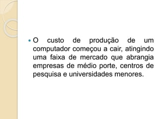  O custo de produção de um
computador começou a cair, atingindo
uma faixa de mercado que abrangia
empresas de médio porte, centros de
pesquisa e universidades menores.
 