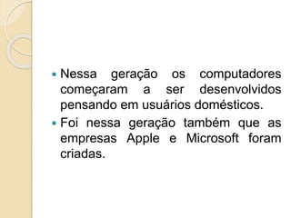  Nessa geração os computadores
começaram a ser desenvolvidos
pensando em usuários domésticos.
 Foi nessa geração também que as
empresas Apple e Microsoft foram
criadas.
 