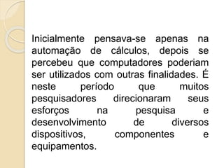 Inicialmente pensava-se apenas na
automação de cálculos, depois se
percebeu que computadores poderiam
ser utilizados com outras finalidades. É
neste período que muitos
pesquisadores direcionaram seus
esforços na pesquisa e
desenvolvimento de diversos
dispositivos, componentes e
equipamentos.
 