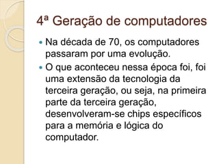 4ª Geração de computadores
 Na década de 70, os computadores
passaram por uma evolução.
 O que aconteceu nessa época foi, foi
uma extensão da tecnologia da
terceira geração, ou seja, na primeira
parte da terceira geração,
desenvolveram-se chips específicos
para a memória e lógica do
computador.
 