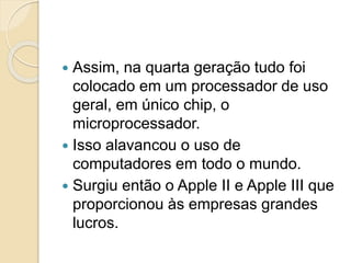  Assim, na quarta geração tudo foi
colocado em um processador de uso
geral, em único chip, o
microprocessador.
 Isso alavancou o uso de
computadores em todo o mundo.
 Surgiu então o Apple II e Apple III que
proporcionou às empresas grandes
lucros.
 