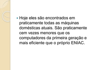  Hoje eles são encontrados em
praticamente todas as máquinas
domésticas atuais. São praticamente
cem vezes menores que os
computadores da primeira geração e
mais eficiente que o próprio ENIAC.
 