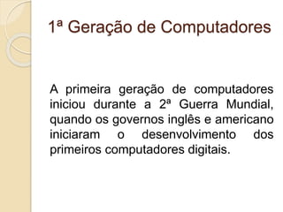 1ª Geração de Computadores
A primeira geração de computadores
iniciou durante a 2ª Guerra Mundial,
quando os governos inglês e americano
iniciaram o desenvolvimento dos
primeiros computadores digitais.
 