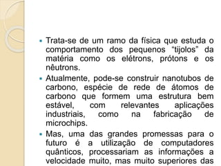  Trata-se de um ramo da física que estuda o
comportamento dos pequenos “tijolos” da
matéria como os elétrons, prótons e os
nêutrons.
 Atualmente, pode-se construir nanotubos de
carbono, espécie de rede de átomos de
carbono que formem uma estrutura bem
estável, com relevantes aplicações
industriais, como na fabricação de
microchips.
 Mas, uma das grandes promessas para o
futuro é a utilização de computadores
quânticos, processariam as informações a
velocidade muito, mas muito superiores das
 