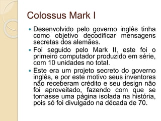 Colossus Mark I
 Desenvolvido pelo governo inglês tinha
como objetivo decodificar mensagens
secretas dos alemães.
 Foi seguido pelo Mark II, este foi o
primeiro computador produzido em série,
com 10 unidades no total.
 Este era um projeto secreto do governo
inglês, e por este motivo seus inventores
não receberam crédito e seu design não
foi aproveitado, fazendo com que se
tornasse uma página isolada na história,
pois só foi divulgado na década de 70.
 