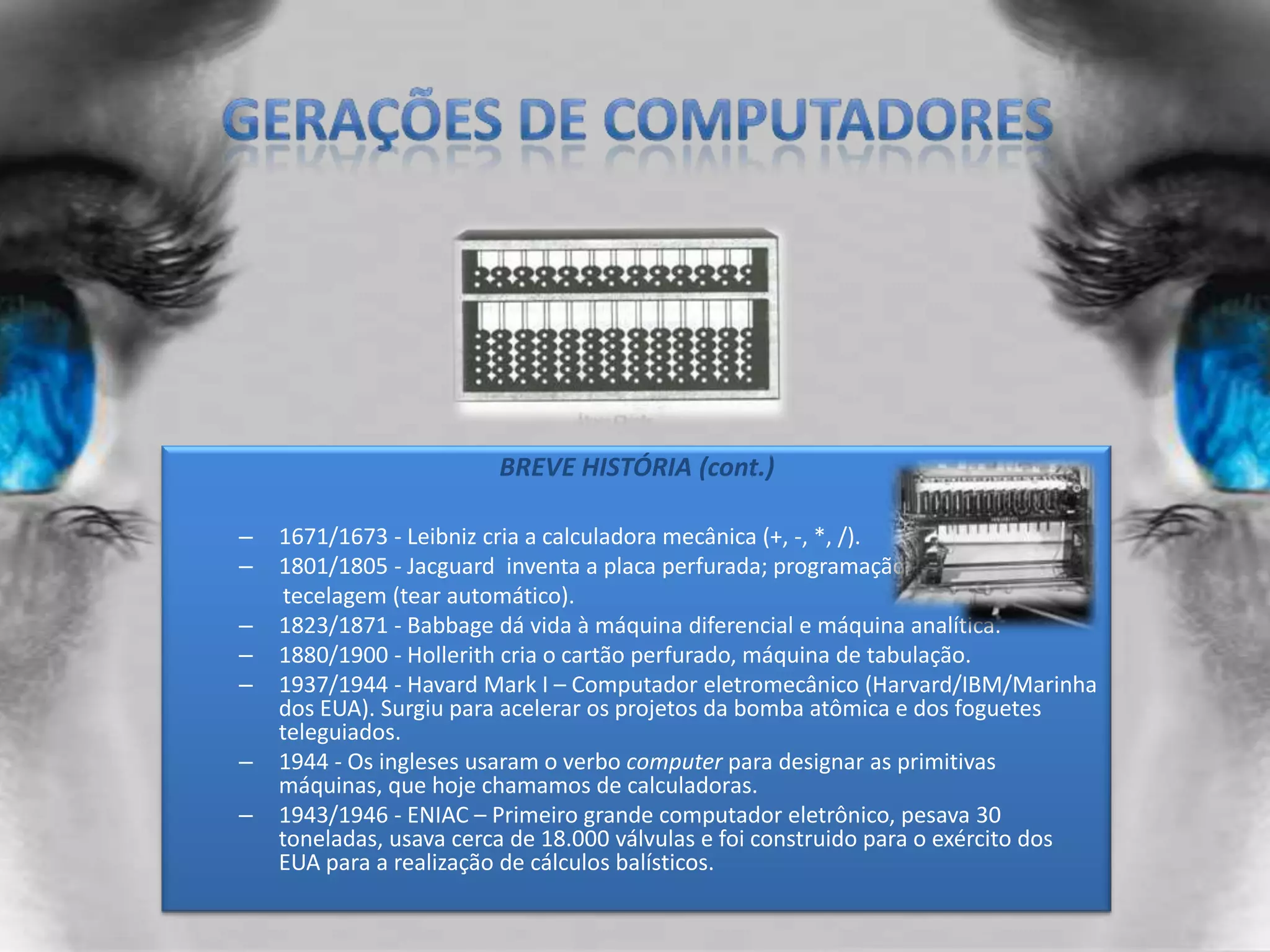 Gerações de computadoresBREVE HISTÓRIA (cont.)1671/1673 - Leibniz cria a calculadora mecânica (+, -, *, /).1801/1805 - Jacguard  inventa a placa perfurada; programação         tecelagem (tear automático).1823/1871 - Babbage dá vida à máquina diferencial e máquina analítica.1880/1900 - Hollerith cria o cartão perfurado, máquina de tabulação.1937/1944 - Havard Mark I – Computador eletromecânico (Harvard/IBM/Marinha dos EUA). Surgiu para acelerar os projetos da bomba atômica e dos foguetes teleguiados.1944 - Os ingleses usaram o verbo computer para designar as primitivas máquinas, que hoje chamamos de calculadoras.1943/1946 - ENIAC – Primeiro grande computador eletrônico, pesava 30 toneladas, usava cerca de 18.000 válvulas e foi construido para o exército dos EUA para a realização de cálculos balísticos.