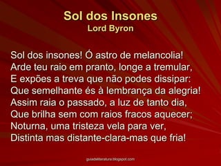 Sol dos InsonesLord ByronSol dos insones! Ó astro de melancolia!Arde teu raio em pranto, longe a tremular,E expões a treva que não podes dissipar:Que semelhante és à lembrança da alegria!Assim raia o passado, a luz de tanto dia,Que brilha sem com raios fracos aquecer;Noturna, uma tristeza vela para ver,Distinta mas distante-clara-mas que fria! guiadeliteratura.blogspot.com