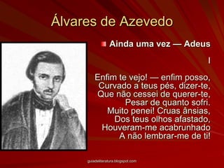 Álvares de AzevedoAinda uma vez — AdeusIEnfim te vejo! — enfim posso,Curvado a teus pés, dizer-te,Que não cessei de querer-te,Pesar de quanto sofri.Muito penei! Cruas ânsias,Dos teus olhos afastado,Houveram-me acabrunhadoA não lembrar-me de ti!guiadeliteratura.blogspot.com