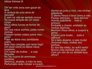	Idéias Íntimas IX 	Oh! ter vinte anos sem gozar de leve A ventura de uma alma de donzela! E sem na vida ter sentido nunca Na suave atração de um róseo corpo Meus olhos turvos se fechar de gozo! Oh! nos meus sonhos, pelas noites minhas Passam tantas visões sobre meu peito! Palor de febre meu semblante cobre, Bate meu coração com tanto fogo! Um doce nome os lábios meus suspiram, Um nome de mulher . . e vejo lânguida No véu suave de amorosas sombras Seminua, abatida, a mão no seio, Perfumada visão romper a nuvem, Sentar-se junto a mim, nas minhas pálpebras O alento fresco e leve como a vida Passar delicioso. . . Que delírios! Acordo palpitante . . inda a procuro; Embalde a chamo, embalde as minhas lágrimas Banham meus olhos, e suspiro e gemo. . . Imploro uma ilusão. . . tudo é silêncio! Só o leito deserto, a sala muda! Amorosa visão, mulher dos sonhos, Eu sou tão infeliz, eu sofro tanto! Nunca virás iluminar meu peito Com um raio de luz desses teus olhos?guiadeliteratura.blogspot.com